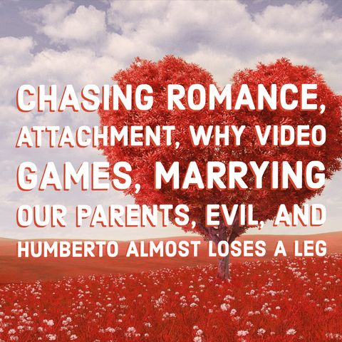 Chasing Romance, Attachment, Why Video Games, Marrying our Parents, Evil, and Humberto Almost Loses a Leg