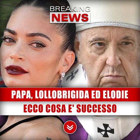 Papa Francesco, Lollobrigida Ed Elodie: Ecco Cosa E' Successo!