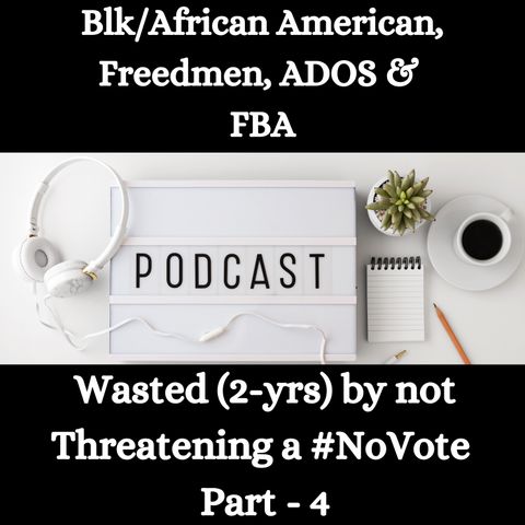 Blk/African American, Freedmen, ADOS & FBA -Wasted (2-yrs) by not Threatening a #NoVote - Part - 4