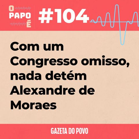 O Papo É #104: Com um Congresso omisso, nada detém Alexandre de Moraes