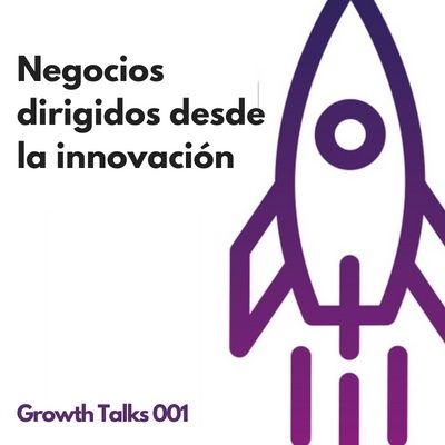 Growth Talks 001: Negocios dirigidos desde la innovación