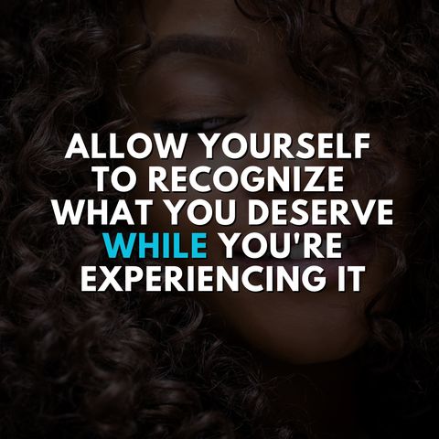 Allow Yourself to Recognize What You Deserve WHILE You're Experiencing It