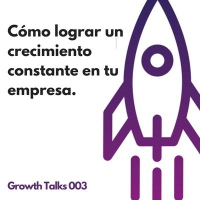 Growth Talks 003: Cómo lograr un crecimiento constante en tu empresa