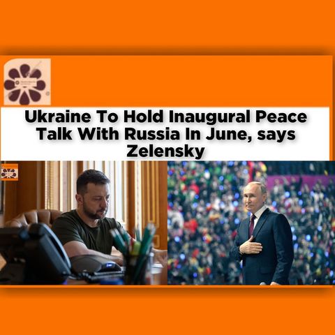 Ukraine To Hold Inaugural Peace Talk With Russia In June, Says Zelensky ~ OsazuwaAkonedo