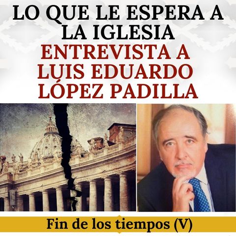Lo que le espera a la Iglesia. Entrevista a Luis Eduardo López Padilla. Fin de los tiempos (5).