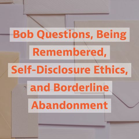 Bob Questions, Being Remembered, Self-Disclosure Ethics, and Borderline Abandonment