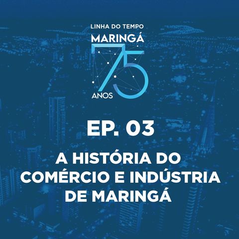 EP 03 - Podcast - Linha do Tempo Maringá 75 Anos - A História do Comércio e Indústria de Maringá