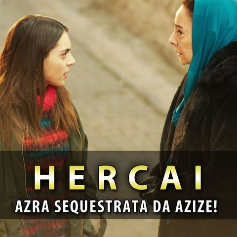 Anticipazioni Hercai, Puntate Turche: Azra Sequestrata Da Azize!