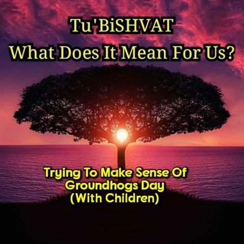 Tu'BiSHVAT (with children) What Does It Mean For Us? And Trying To Make Sense Of Groundhogs Day