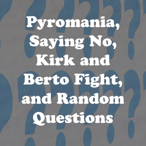 Pyromania, Saying No, Kirk and Berto Fight, and Random Questions