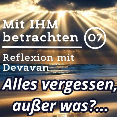 Alles Vergessen, außer was?... -- Mit IHM Betrachten - 07
