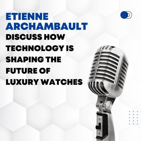 Etienne Archambault Discuss How Technology is Shaping the Future of Luxury Watches