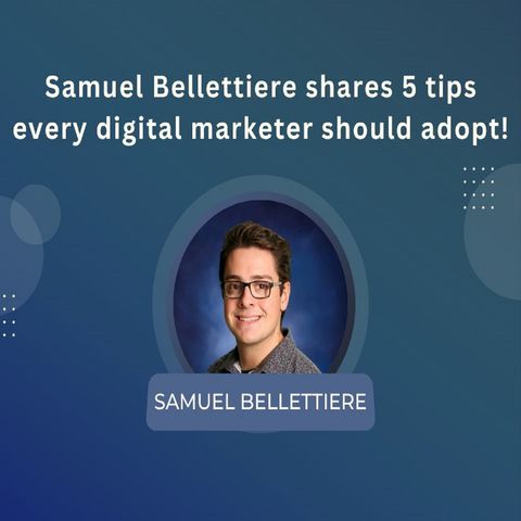 Samuel Bellettiere shares 5 tips every digital marketer should adopt